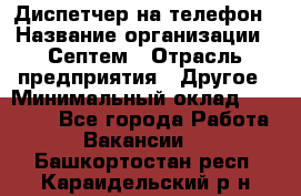 Диспетчер на телефон › Название организации ­ Септем › Отрасль предприятия ­ Другое › Минимальный оклад ­ 23 000 - Все города Работа » Вакансии   . Башкортостан респ.,Караидельский р-н